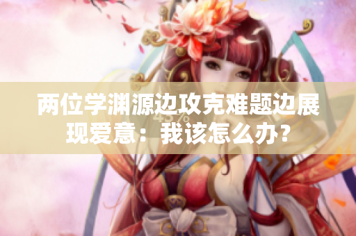 兩位學(xué)淵源邊攻克難題邊展現(xiàn)愛意：我該怎么辦？