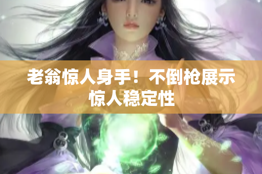 老翁驚人身手！不倒槍展示驚人穩(wěn)定性