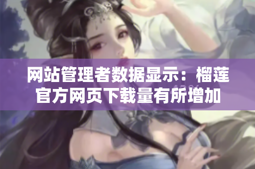 網(wǎng)站管理者數(shù)據(jù)顯示：榴蓮官方網(wǎng)頁下載量有所增加
