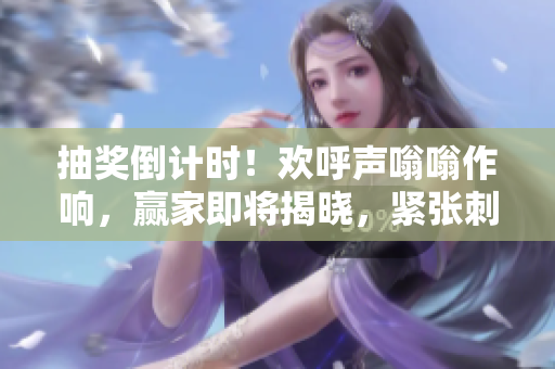 抽獎倒計時！歡呼聲嗡嗡作響，贏家即將揭曉，緊張刺激時刻即將來臨！