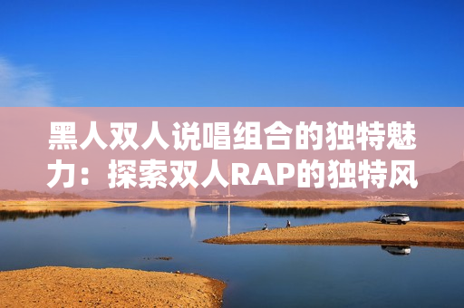 黑人雙人說唱組合的獨(dú)特魅力：探索雙人RAP的獨(dú)特風(fēng)格