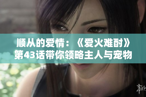 順從的愛情：《愛火難酎》第43話帶你領(lǐng)略主人與寵物之間的情感糾葛