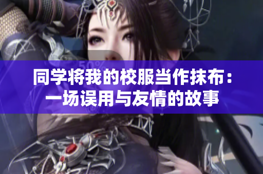 同學(xué)將我的校服當(dāng)作抹布：一場(chǎng)誤用與友情的故事