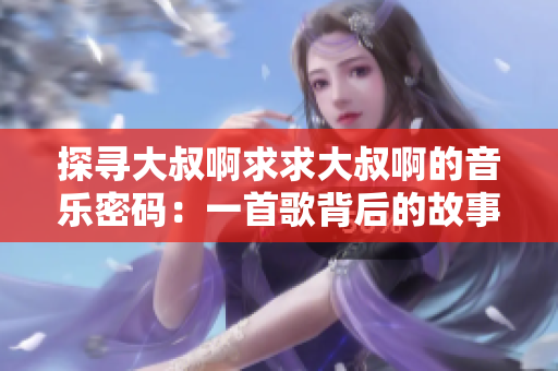 探尋大叔啊求求大叔啊的音樂密碼：一首歌背后的故事