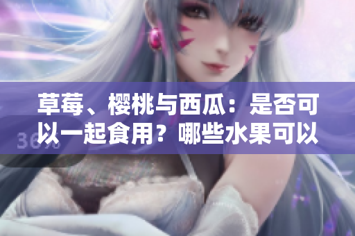 草莓、櫻桃與西瓜：是否可以一起食用？哪些水果可以搭配搭配？快來(lái)了解一下！