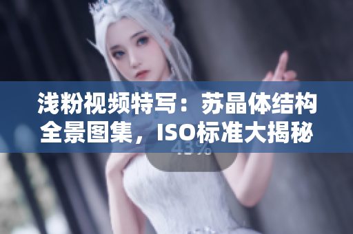 淺粉視頻特寫：蘇晶體結(jié)構(gòu)全景圖集，ISO標(biāo)準(zhǔn)大揭秘