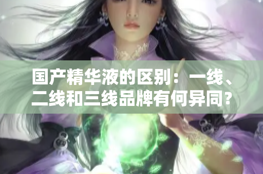 國(guó)產(chǎn)精華液的區(qū)別：一線、二線和三線品牌有何異同？