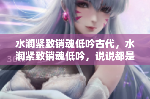 水潤緊致銷魂低吟古代，水潤緊致銷魂低吟，說說都是怎么的干對象的，睡眠を取らなくてもいい，睡覺抓著小雞一晚上會(huì)怎樣，睡過年紀(jì)最大的多少歲六十多925