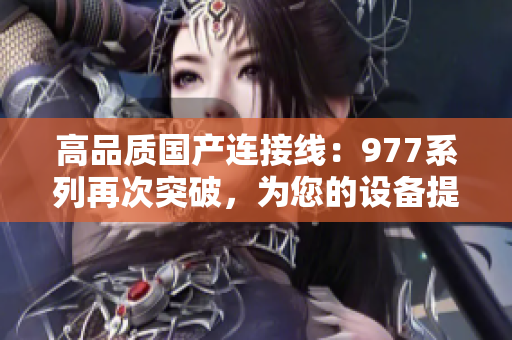 高品質(zhì)國(guó)產(chǎn)連接線：977系列再次突破，為您的設(shè)備提供可靠連接