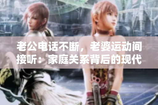 老公電話不斷，老婆運動間接聽：家庭關(guān)系背后的現(xiàn)代挑戰(zhàn)