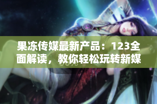 果凍傳媒最新產(chǎn)品：123全面解讀，教你輕松玩轉(zhuǎn)新媒體營(yíng)銷，引爆創(chuàng)意靈感