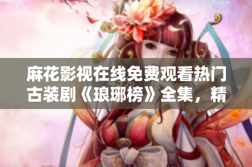 麻花影視在線免費觀看熱門古裝劇《瑯琊榜》全集，精彩劇情不容錯過