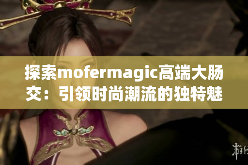 探索mofermagic高端大腸交：引領(lǐng)時尚潮流的獨特魅力
