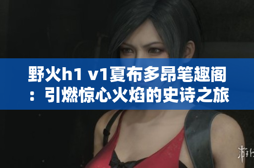 野火h1 v1夏布多昂筆趣閣：引燃驚心火焰的史詩之旅