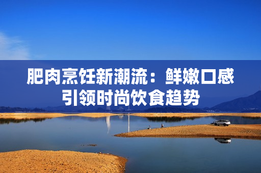 肥肉烹飪新潮流：鮮嫩口感引領(lǐng)時尚飲食趨勢
