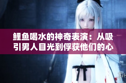 鯉魚喝水的神奇表演：從吸引男人目光到俘獲他們的心靈的秘密揭曉
