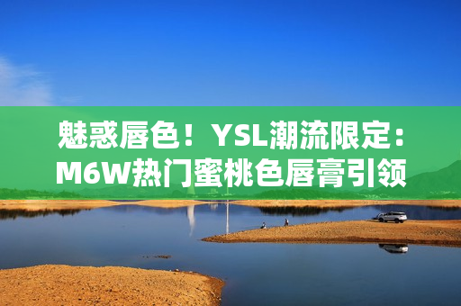 魅惑唇色！YSL潮流限定：M6W熱門蜜桃色唇膏引領(lǐng)時尚潮流