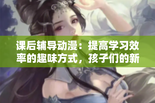 課后輔導(dǎo)動(dòng)漫：提高學(xué)習(xí)效率的趣味方式，孩子們的新選擇