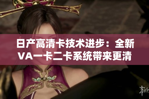 日產(chǎn)高清卡技術(shù)進(jìn)步：全新VA一卡二卡系統(tǒng)帶來更清晰的視覺體驗