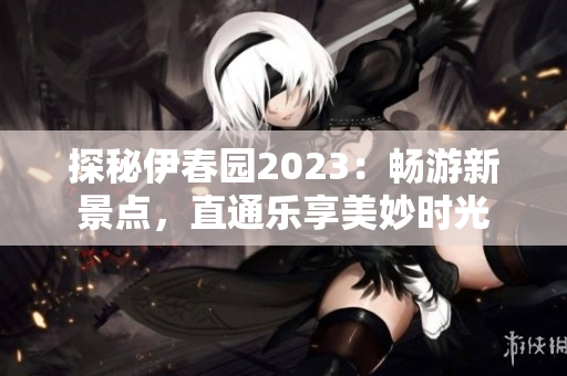 探秘伊春園2023：暢游新景點(diǎn)，直通樂享美妙時(shí)光