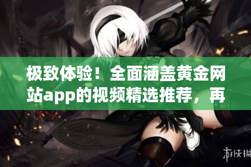 極致體驗(yàn)！全面涵蓋黃金網(wǎng)站app的視頻精選推薦，再現(xiàn)觀影盛宴