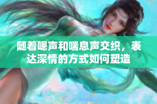 隨著嗯聲和喘息聲交織，表達(dá)深情的方式如何塑造