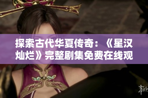 探索古代華夏傳奇：《星漢燦爛》完整劇集免費(fèi)在線觀賞