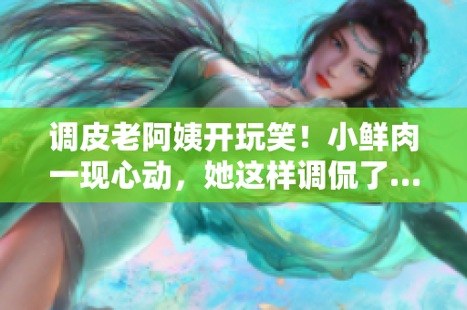 調(diào)皮老阿姨開玩笑！小鮮肉一現(xiàn)心動(dòng)，她這樣調(diào)侃了……