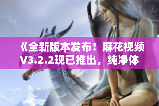 《全新版本發(fā)布！麻花視頻V3.2.2現(xiàn)已推出，純凈體驗再升級！》
