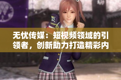 無憂傳媒：短視頻領(lǐng)域的引領(lǐng)者，創(chuàng)新助力打造精彩內(nèi)容