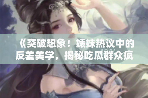 《突破想象！婊妹熱議中的反差美學(xué)，揭秘吃瓜群眾瘋傳的黑料內(nèi)幕》