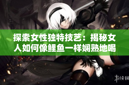 探索女性獨特技藝：揭秘女人如何像鯉魚一樣嫻熟地喝水