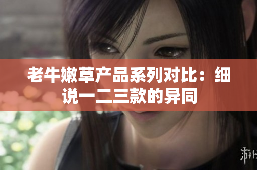 老牛嫩草產(chǎn)品系列對(duì)比：細(xì)說一二三款的異同