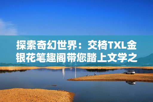 探索奇幻世界：交椅TXL金銀花筆趣閣帶您踏上文學之旅