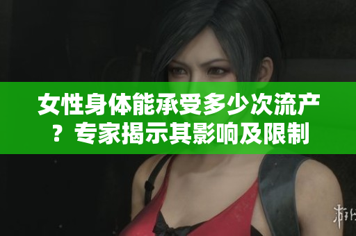 女性身體能承受多少次流產(chǎn)？專家揭示其影響及限制