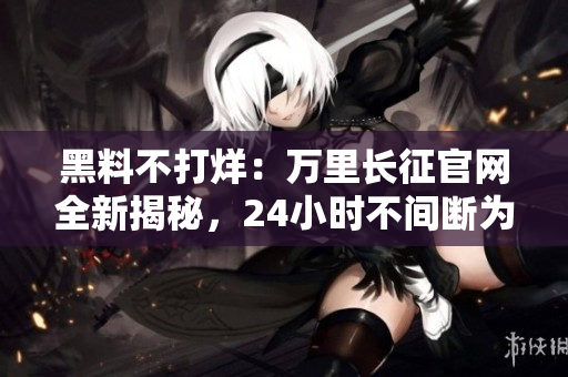 黑料不打烊：萬里長征官網(wǎng)全新揭秘，24小時不間斷為您解讀最新資訊