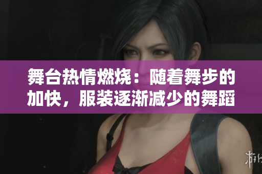 舞臺熱情燃燒：隨著舞步的加快，服裝逐漸減少的舞蹈視頻