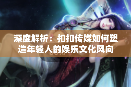 深度解析：扣扣傳媒如何塑造年輕人的娛樂文化風向