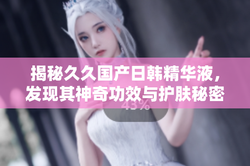 揭秘久久國產日韓精華液，發(fā)現其神奇功效與護膚秘密！