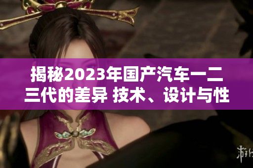 揭秘2023年國產(chǎn)汽車一二三代的差異 技術、設計與性能對比