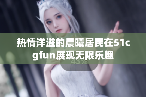 熱情洋溢的晨曦居民在51cgfun展現(xiàn)無限樂趣