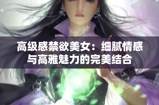 高級(jí)感禁欲美女：細(xì)膩情感與高雅魅力的完美結(jié)合