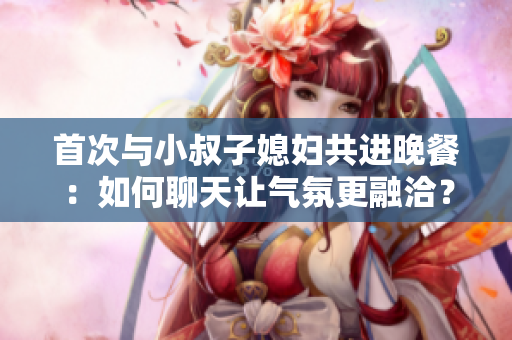 首次與小叔子媳婦共進(jìn)晚餐：如何聊天讓氣氛更融洽？