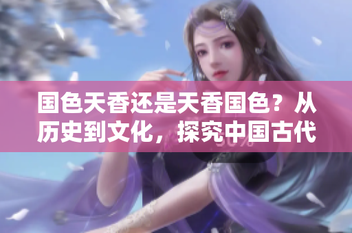 國(guó)色天香還是天香國(guó)色？從歷史到文化，探究中國(guó)古代審美觀