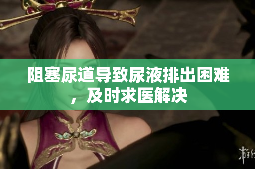阻塞尿道導(dǎo)致尿液排出困難，及時(shí)求醫(yī)解決