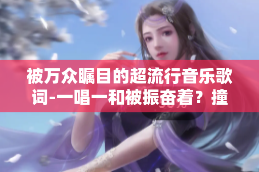 被萬眾矚目的超流行音樂歌詞-一唱一和被振奮著？撞擊著？傷感著？按鈕？