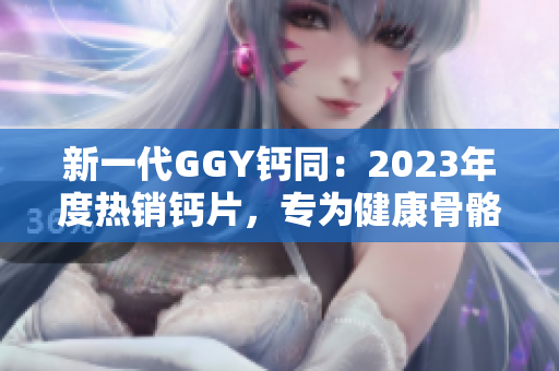 新一代GGY鈣同：2023年度熱銷(xiāo)鈣片，專(zhuān)為健康骨骼而設(shè)計(jì)