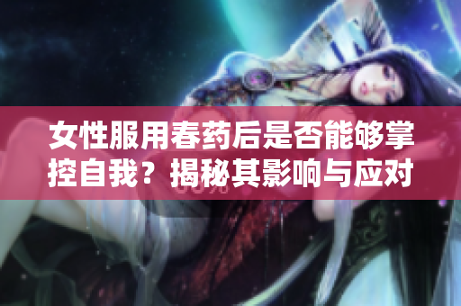 女性服用春藥后是否能夠掌控自我？揭秘其影響與應(yīng)對(duì)策略
