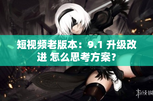 短視頻老版本：9.1 升級(jí)改進(jìn) 怎么思考方案？