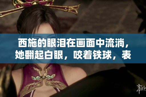 西施的眼淚在畫(huà)面中流淌，她翻起白眼，咬著鐵球，表情痛苦而絕望。